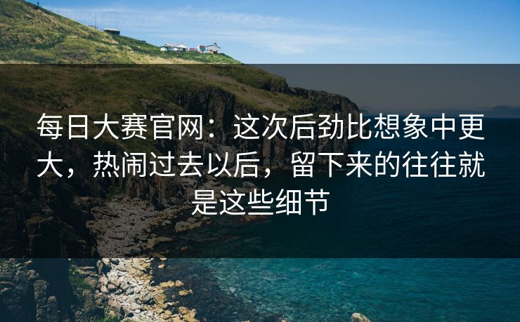 每日大赛官网：这次后劲比想象中更大，热闹过去以后，留下来的往往就是这些细节