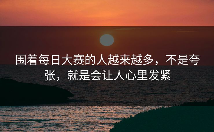 围着每日大赛的人越来越多，不是夸张，就是会让人心里发紧