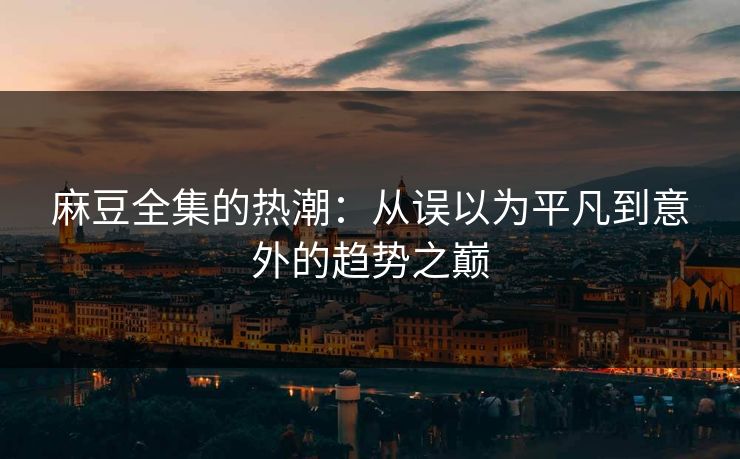 麻豆全集的热潮：从误以为平凡到意外的趋势之巅