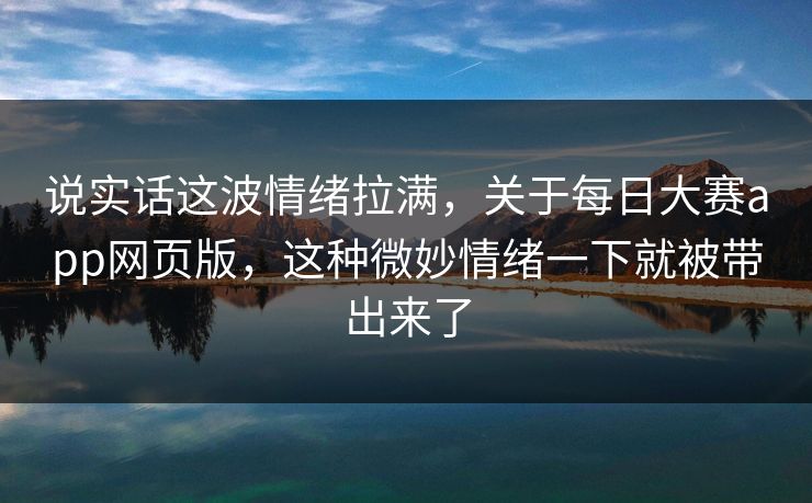 说实话这波情绪拉满，关于每日大赛app网页版，这种微妙情绪一下就被带出来了