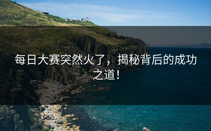 每日大赛突然火了，揭秘背后的成功之道！