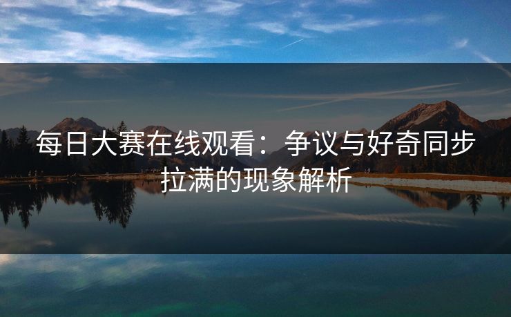 每日大赛在线观看：争议与好奇同步拉满的现象解析