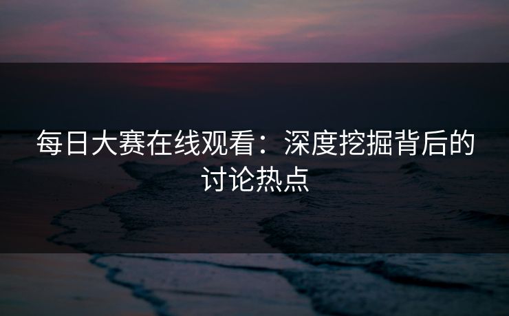 每日大赛在线观看：深度挖掘背后的讨论热点