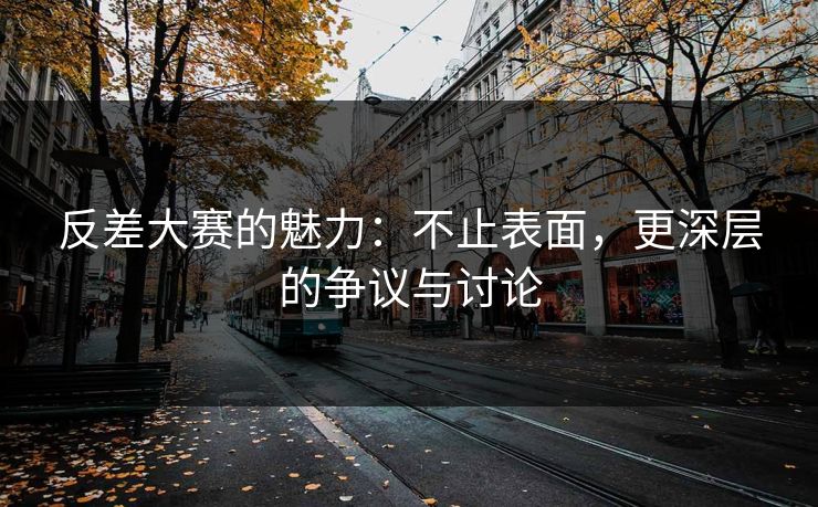 反差大赛的魅力：不止表面，更深层的争议与讨论