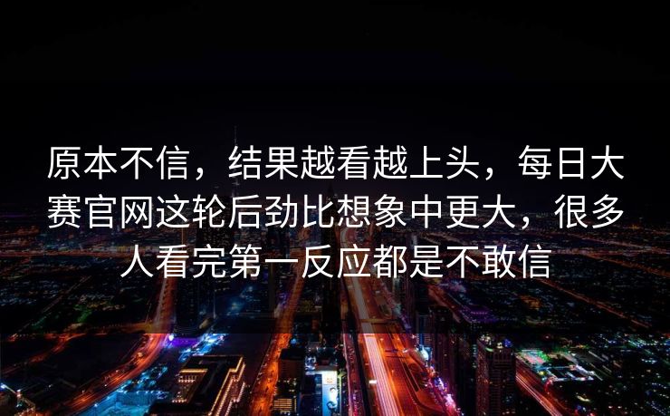 原本不信,结果越看越上头,每日大赛官网这轮后劲比想象中更大,很多人看完第一反应都是不敢信 原本不信,结果越看越上头,每日大赛官网这轮后劲比想象中更大,很多人看完第一反应都是不敢信