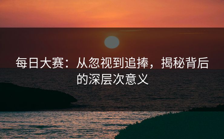 每日大赛:从忽视到追捧,揭秘背后的深层次意义 每日大赛:从忽视到追捧,揭秘背后的深层次意义