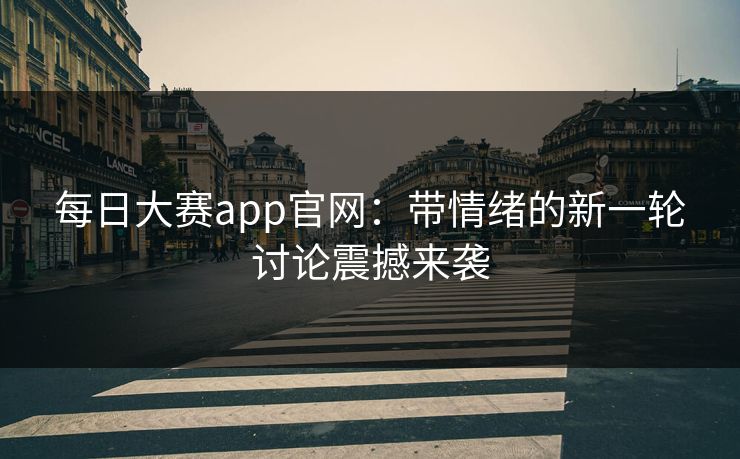 每日大赛app官网:带情绪的新一轮讨论震撼来袭 每日大赛app官网:带情绪的新一轮讨论震撼来袭