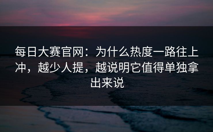 每日大赛官网：为什么热度一路往上冲，越少人提，越说明它值得单独拿出来说
