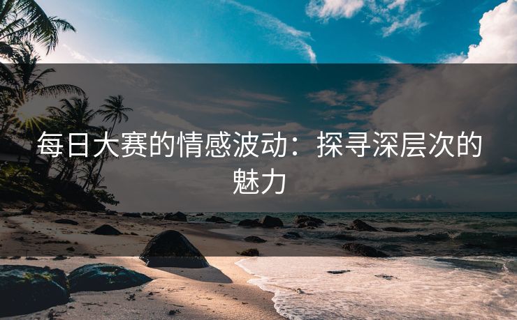 每日大赛的情感波动：探寻深层次的魅力